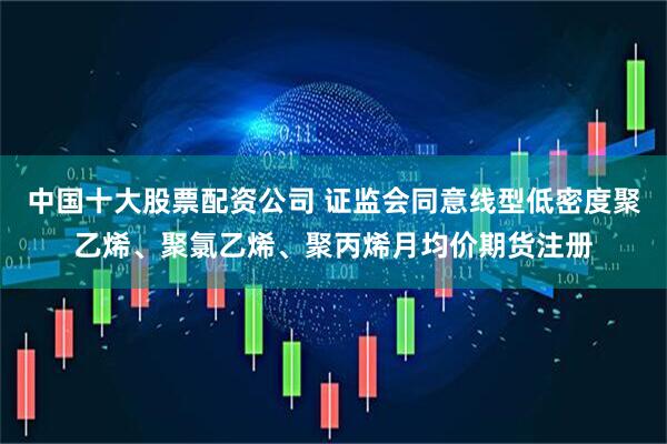 中国十大股票配资公司 证监会同意线型低密度聚乙烯、聚氯乙烯、聚丙烯月均价期货注册