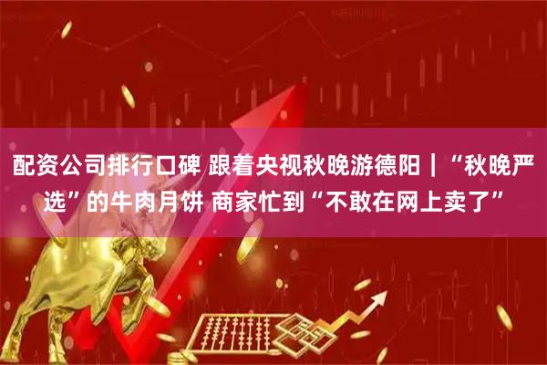 配资公司排行口碑 跟着央视秋晚游德阳｜“秋晚严选”的牛肉月饼 商家忙到“不敢在网上卖了”