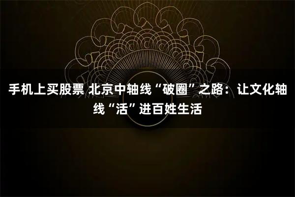 手机上买股票 北京中轴线“破圈”之路：让文化轴线“活”进百姓生活