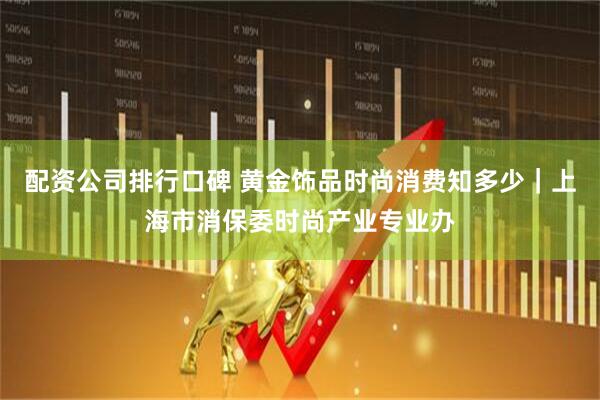 配资公司排行口碑 黄金饰品时尚消费知多少｜上海市消保委时尚产业专业办