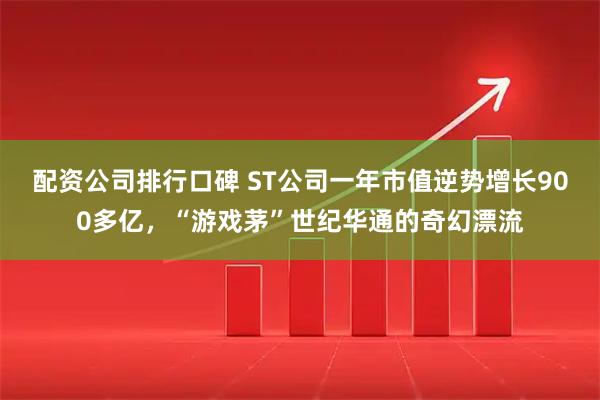 配资公司排行口碑 ST公司一年市值逆势增长900多亿,“游戏茅”世纪华通的奇幻漂流