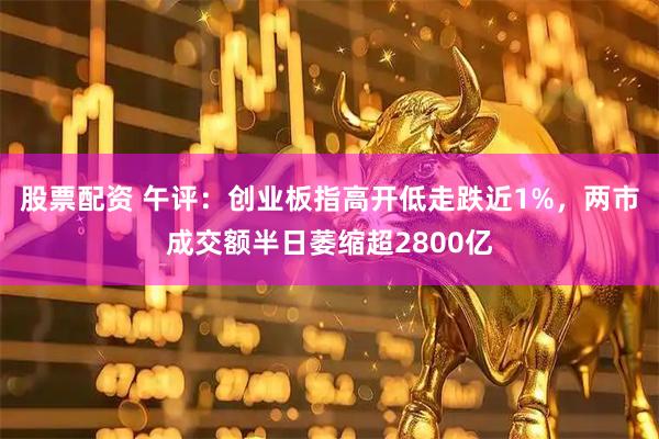 股票配资 午评：创业板指高开低走跌近1%，两市成交额半日萎缩超2800亿