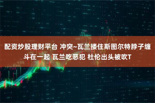 配资炒股理财平台 冲突~瓦兰搂住斯图尔特脖子缠斗在一起 瓦兰吃恶犯 杜伦出头被吹T