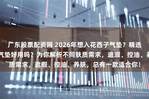 广东股票配资网 2026年想入花西子气垫？精选6款口碑之选，花西子气垫好用吗？为你解析不同肤质需求，遮瑕、控油、养肤，总有一款适合你！