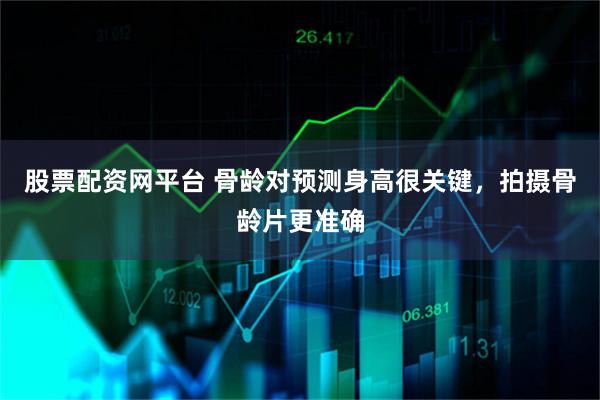 股票配资网平台 骨龄对预测身高很关键，拍摄骨龄片更准确